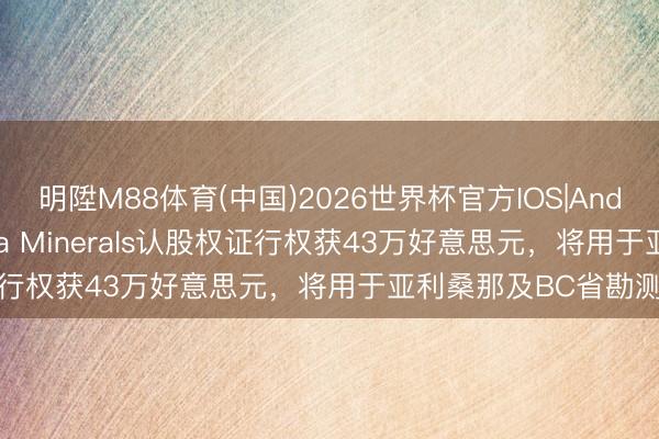 明陞M88体育(中国)2026世界杯官方IOS|Android手机app下载 Casa Minerals认股权证行权获43万好意思元，将用于亚利桑那及BC省勘测技俩