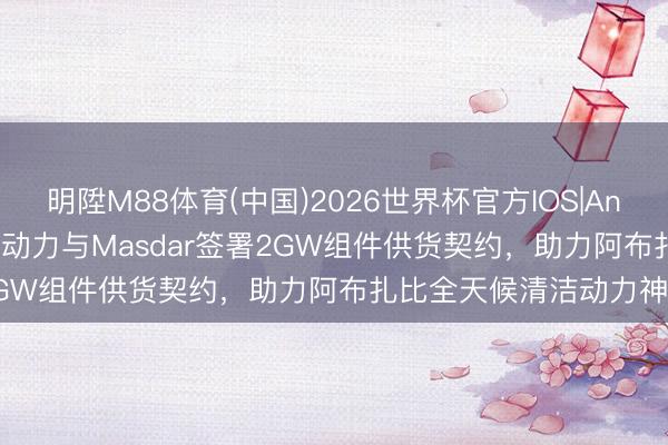 明陞M88体育(中国)2026世界杯官方IOS|Android手机app下载 晶科动力与Masdar签署2GW组件供货契约，助力阿布扎比全天候清洁动力神色