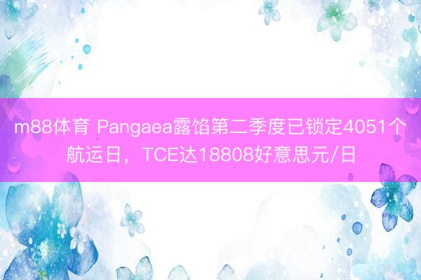 m88体育 Pangaea露馅第二季度已锁定4051个航运日,TCE达18808好意思元/日