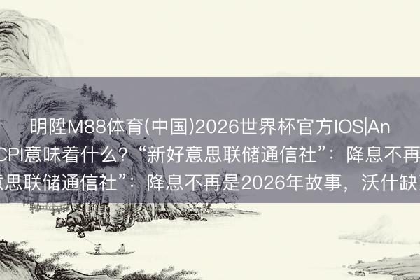 明陞M88体育(中国)2026世界杯官方IOS|Android手机app下载 4月CPI意味着什么?“新好意思联储通信社”:降息不再是2026年故事,沃什缺乏了