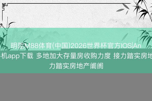 明陞M88体育(中国)2026世界杯官方IOS|Android手机app下载 多地加大存量房收购力度 接力踏实房地产阛阓