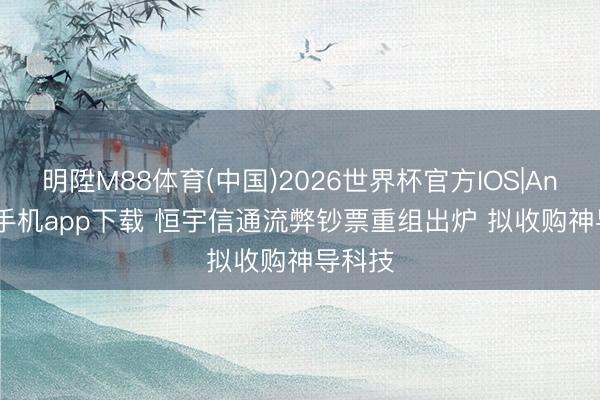明陞M88体育(中国)2026世界杯官方IOS|Android手机app下载 恒宇信通流弊钞票重组出炉 拟收购神导科技