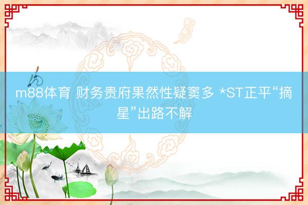 m88体育 财务贵府果然性疑窦多 *ST正平“摘星”出路不解