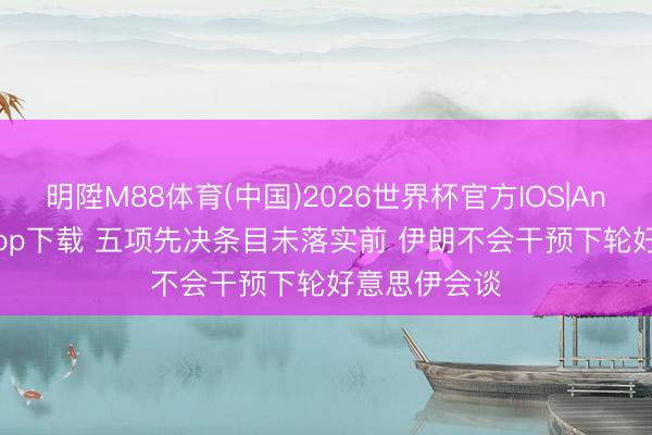 明陞M88体育(中国)2026世界杯官方IOS|Android手机app下载 五项先决条目未落实前 伊朗不会干预下轮好意思伊会谈