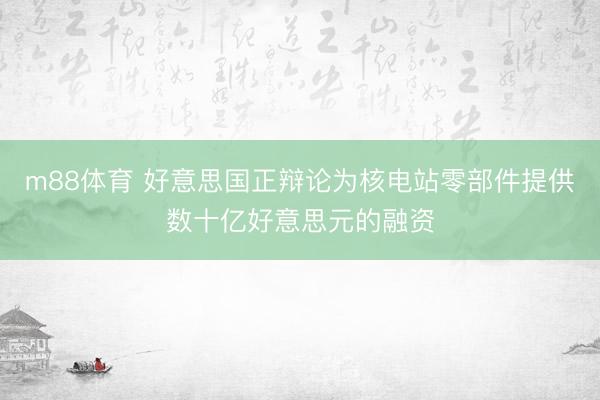 m88体育 好意思国正辩论为核电站零部件提供数十亿好意思元的融资