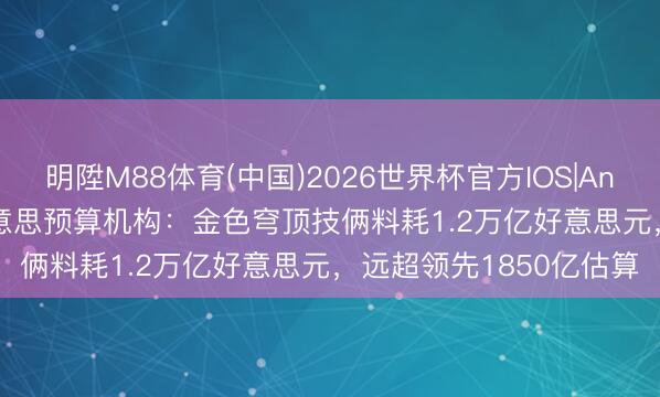 明陞M88体育(中国)2026世界杯官方IOS|Android手机app下载 好意思预算机构：金色穹顶技俩料耗1.2万亿好意思元，远超领先1850亿估算