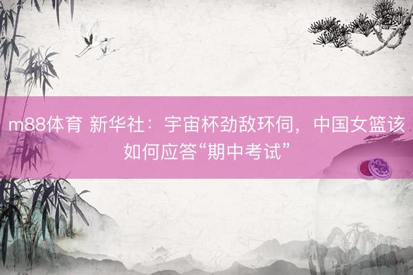 m88体育 新华社：宇宙杯劲敌环伺，中国女篮该如何应答“期中考试”