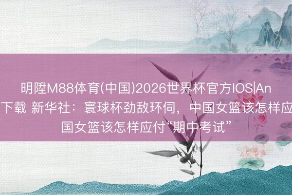 明陞M88体育(中国)2026世界杯官方IOS|Android手机app下载 新华社：寰球杯劲敌环伺，中国女篮该怎样应付“期中考试”