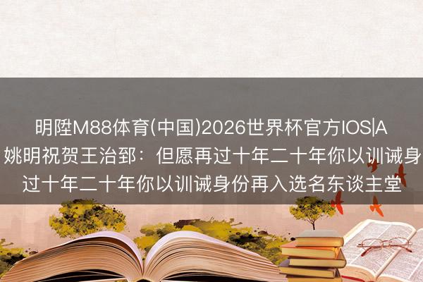 明陞M88体育(中国)2026世界杯官方IOS|Android手机app下载 姚明祝贺王治郅：但愿再过十年二十年你以训诫身份再入选名东谈主堂