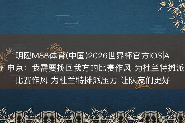 明陞M88体育(中国)2026世界杯官方IOS|Android手机app下载 申京：我需要找回我方的比赛作风 为杜兰特摊派压力 让队友们更好