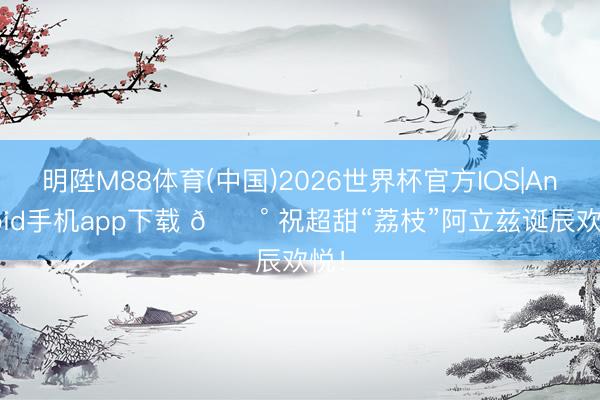 明陞M88体育(中国)2026世界杯官方IOS|Android手机app下载 🍰 祝超甜“荔枝”阿立兹诞辰欢悦！