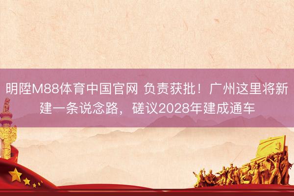 明陞M88体育中国官网 负责获批！广州这里将新建一条说念路，磋议2028年建成通车