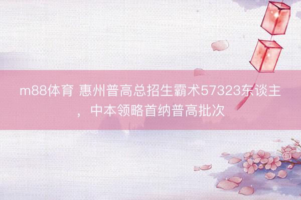 m88体育 惠州普高总招生霸术57323东谈主，中本领略首纳普高批次