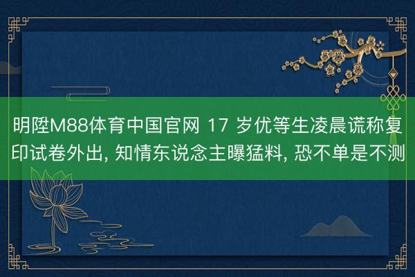明陞M88体育中国官网 17 岁优等生凌晨谎称复印试卷外出， 知情东说念主曝猛料， 恐不单是不测