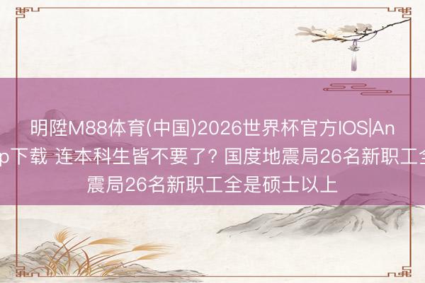 明陞M88体育(中国)2026世界杯官方IOS|Android手机app下载 连本科生皆不要了? 国度地震局26名新职工全是硕士以上