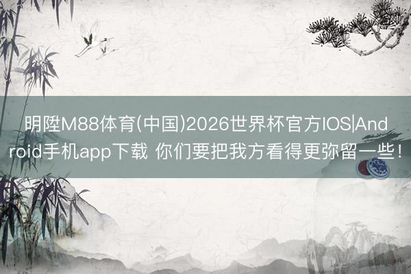 明陞M88体育(中国)2026世界杯官方IOS|Android手机app下载 你们要把我方看得更弥留一些!
