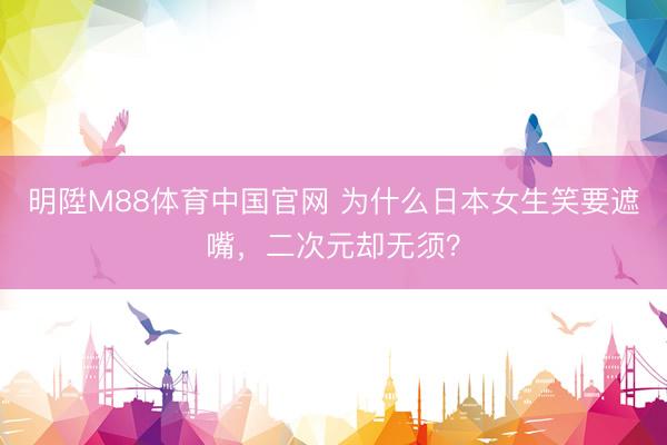 明陞M88体育中国官网 为什么日本女生笑要遮嘴，二次元却无须？