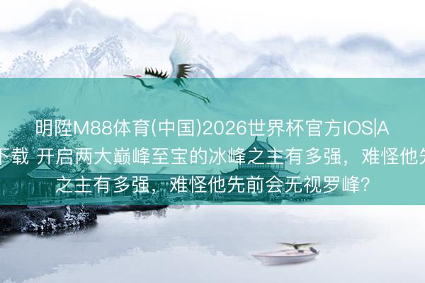 明陞M88体育(中国)2026世界杯官方IOS|Android手机app下载 开启两大巅峰至宝的冰峰之主有多强，难怪他先前会无视罗峰？