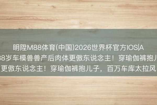 明陞M88体育(中国)2026世界杯官方IOS|Android手机app下载 38岁车模兽兽产后肉体更傲东说念主！穿瑜伽裤抱儿子，百万车库太拉风