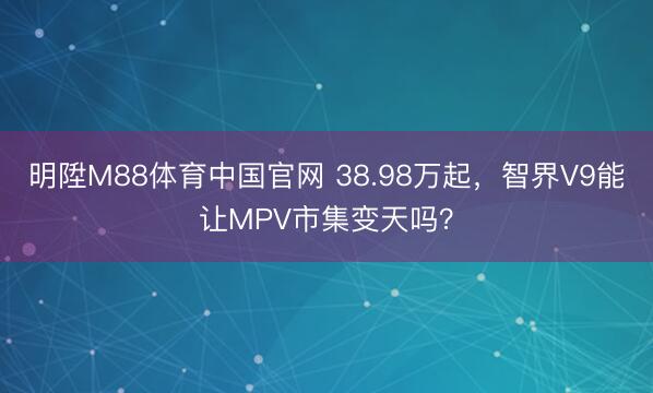明陞M88体育中国官网 38.98万起，智界V9能让MPV市集变天吗？