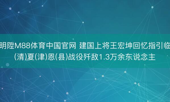 明陞M88体育中国官网 建国上将王宏坤回忆指引临(清)夏(津)恩(县)战役歼敌1.3万余东说念主