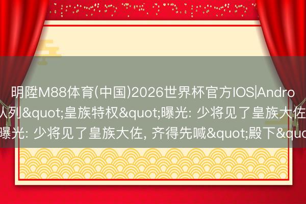 明陞M88体育(中国)2026世界杯官方IOS|Android手机app下载 旧日本队列"皇族特权"曝光: 少将见了皇族大佐, 齐得先喊"殿下"