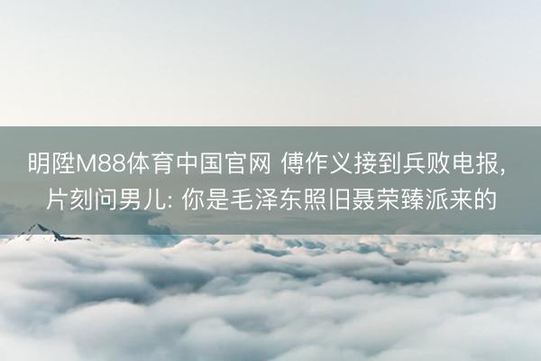 明陞M88体育中国官网 傅作义接到兵败电报， 片刻问男儿: 你是毛泽东照旧聂荣臻派来的