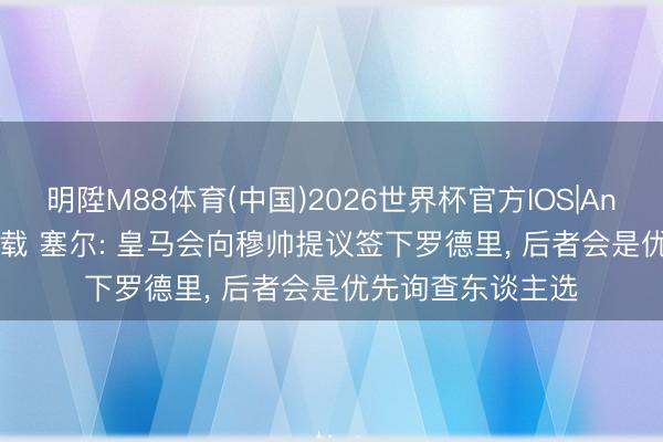 明陞M88体育(中国)2026世界杯官方IOS|Android手机app下载 塞尔: 皇马会向穆帅提议签下罗德里， 后者会是优先询查东谈主选