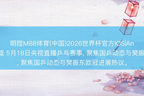 明陞M88体育(中国)2026世界杯官方IOS|Android手机app下载 5月18日央视直播乒乓赛事， 聚焦国乒动态与樊振东欧冠进展热议。