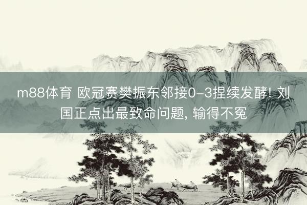 m88体育 欧冠赛樊振东邻接0-3捏续发酵! 刘国正点出最致命问题， 输得不冤