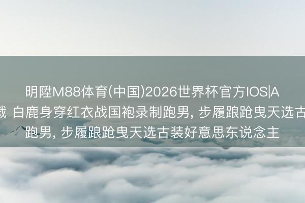 明陞M88体育(中国)2026世界杯官方IOS|Android手机app下载 白鹿身穿红衣战国袍录制跑男，<a href=
