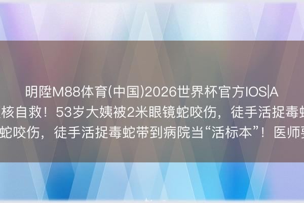 明陞M88体育(中国)2026世界杯官方IOS|Android手机app下载 硬核自救！53岁大姨被2米眼镜蛇咬伤，徒手活捉毒蛇带到病院当“活标本”！医师要紧领导