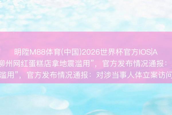 明陞M88体育(中国)2026世界杯官方IOS|Android手机app下载 “柳州网红蛋糕店拿地震滥用”，官方发布情况通报：对涉当事人体立案访问