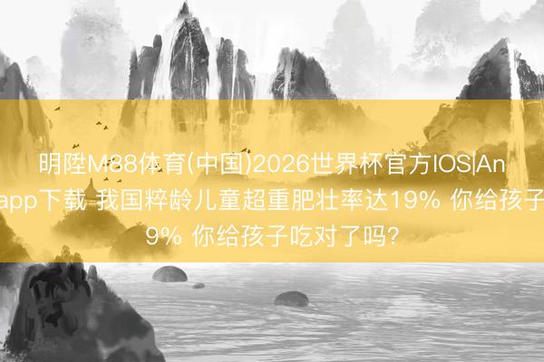明陞M88体育(中国)2026世界杯官方IOS|Android手机app下载 我国粹龄儿童超重肥壮率达19% 你给孩子吃对了吗？