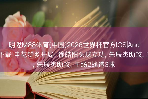 明陞M88体育(中国)2026世界杯官方IOS|Android手机app下载 申花梦乡开局! 徐皓阳头球立功， 朱辰杰助攻， 主场2战造3球