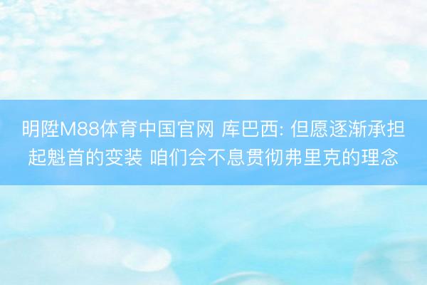 明陞M88体育中国官网 库巴西: 但愿逐渐承担起魁首的变装 咱们会不息贯彻弗里克的理念