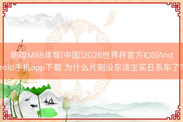 明陞M88体育(中国)2026世界杯官方IOS|Android手机app下载 为什么片刻没东谈主买日系车了？
