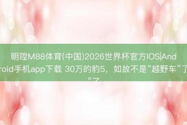 明陞M88体育(中国)2026世界杯官方IOS|Android手机app下载 30万的豹5，如故不是“越野车”了
