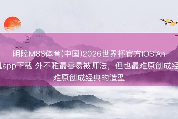 明陞M88体育(中国)2026世界杯官方IOS|Android手机app下载 外不雅最容易被师法,但也最难原创成经典的造型