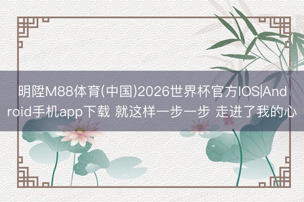 明陞M88体育(中国)2026世界杯官方IOS|Android手机app下载 就这样一步一步 走进了我的心