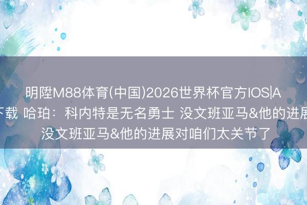 明陞M88体育(中国)2026世界杯官方IOS|Android手机app下载 哈珀：科内特是无名勇士 没文班亚马&他的进展对咱们太关节了