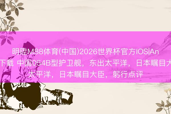 明陞M88体育(中国)2026世界杯官方IOS|Android手机app下载 中国054B型护卫舰，东出太平洋，日本瞩目大臣，躬行点评