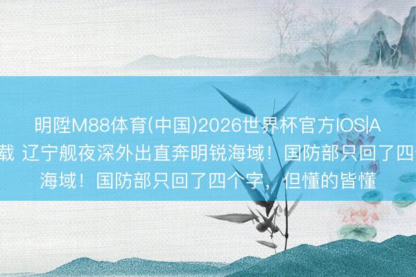 明陞M88体育(中国)2026世界杯官方IOS|Android手机app下载 辽宁舰夜深外出直奔明锐海域！国防部只回了四个字，但懂的皆懂