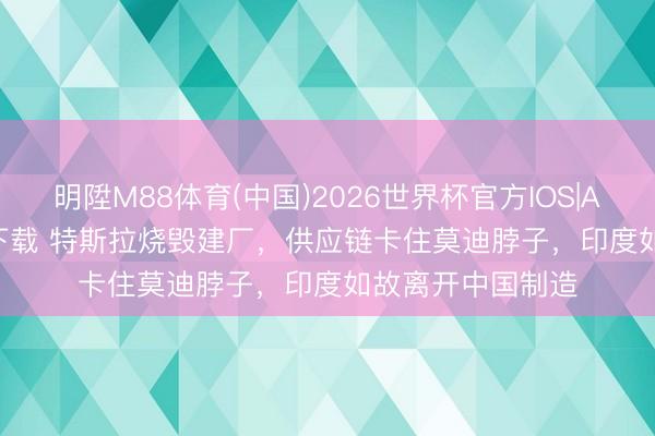 明陞M88体育(中国)2026世界杯官方IOS|Android手机app下载 特斯拉烧毁建厂，供应链卡住莫迪脖子，印度如故离开中国制造