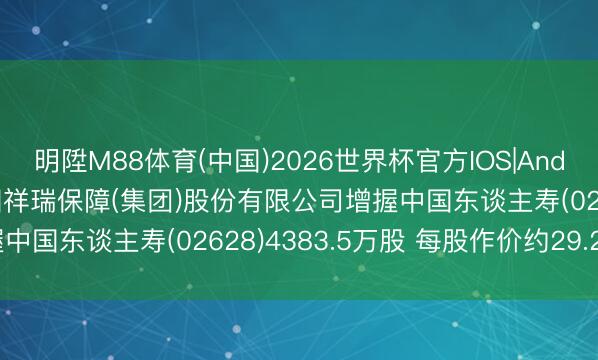 明陞M88体育(中国)2026世界杯官方IOS|Android手机app下载 中国祥瑞保障(集团)股份有限公司增握中国东谈主寿(02628)4383.5万股 每股作价约29.25港元