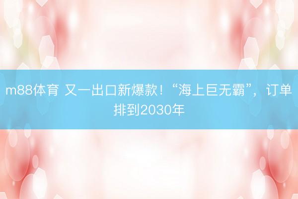m88体育 又一出口新爆款!“海上巨无霸”,订单排到2030年