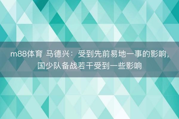 m88体育 马德兴：受到先前易地一事的影响，国少队备战若干受到一些影响