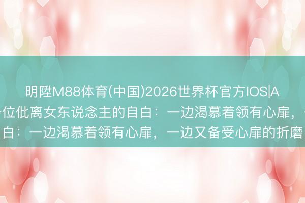 明陞M88体育(中国)2026世界杯官方IOS|Android手机app下载 一位仳离女东说念主的自白:一边渴慕着领有心扉,一边又备受心扉的折磨