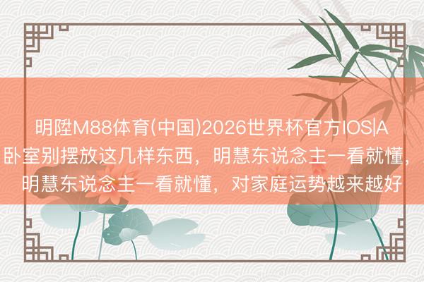 明陞M88体育(中国)2026世界杯官方IOS|Android手机app下载 卧室别摆放这几样东西，明慧东说念主一看就懂，对家庭运势越来越好