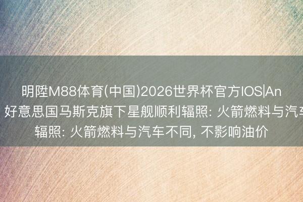 明陞M88体育(中国)2026世界杯官方IOS|Android手机app下载 好意思国马斯克旗下星舰顺利辐照: 火箭燃料与汽车不同, 不影响油价